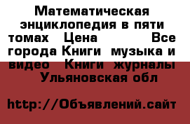 Математическая энциклопедия в пяти томах › Цена ­ 1 000 - Все города Книги, музыка и видео » Книги, журналы   . Ульяновская обл.